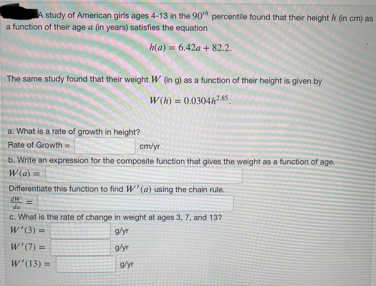 A study of American girls ages 4-13 in the 90th percentile found that their height h (in cm) as
a function of their age a (in years) satisfies the equation
h(a) = 6.42a + 82.2.
The same study found that their weight W (in g) as a function of their height is given by
W(h) = 0.0304h2.85
a. What is a rate of growth in height?
Rate of Growth =
cm/yr
b. Write an expression for the composite function that gives the weight as a function of age.
W(a) =
Differentiate this function to find W'(a) using the chain rule.
dW
da
c. What is the rate of change in weight at ages 3, 7, and 13?
W'(3)=
g/yr
W'(7) =
g/yr
W'(13) =
=
g/yr