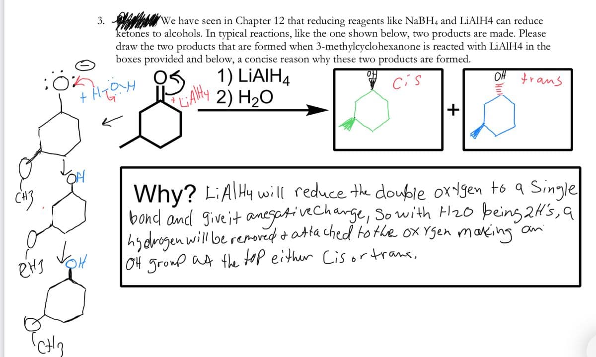 3. We have seen in Chapter 12 that reducing reagents like NABH4 and LIAIH4 can reduce
ketones to alcohols. In typical reactions, like the one shown below, two products are made. Please
draw the two products that are formed when 3-methylcyclohexanone is reacted with LiAlH4 in the
boxes provided and below, a concise reason why these two products are formed.
OS. 1) LIAIH4
OH trans
Cís
CAHY
2) H2O
Why? LIATHY will reduce the double ox ygen to a Single
bond and give it anegativecharge, So with H20 being 2H's, a
hydrogen will be removed o atta ched tothe ox Ygen marking an
04 groud at the top either Cisortrans,
CH3
