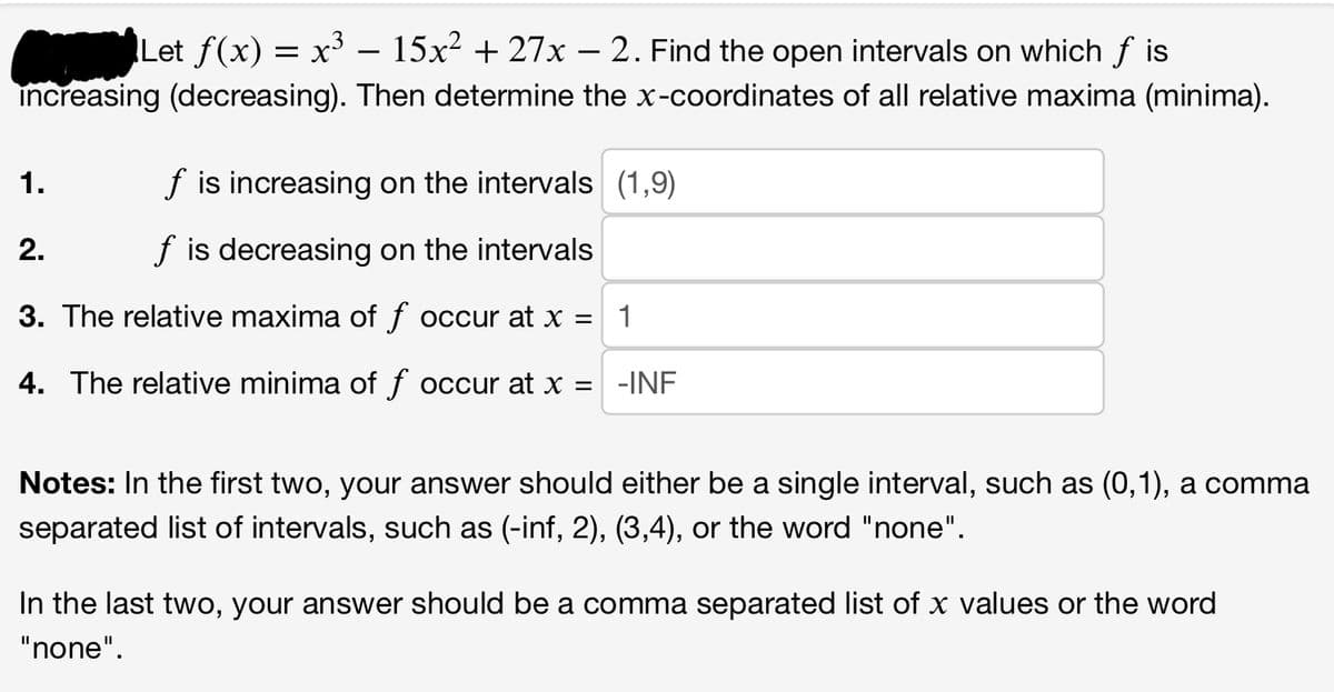 Let ƒ(x) = x³ – 15x² + 27x − 2. Find the open intervals on which f is
increasing (decreasing). Then determine the x-coordinates of all relative maxima (minima).
f is increasing on the intervals (1,9)
2.
f is decreasing on the intervals
3. The relative maxima of f occur at x =
1
4. The relative minima of f occur at x =
1.
-INF
Notes: In the first two, your answer should either be a single interval, such as (0,1), a comma
separated list of intervals, such as (-inf, 2), (3,4), or the word "none".
In the last two, your answer should be a comma separated list of x values or the word
"none".