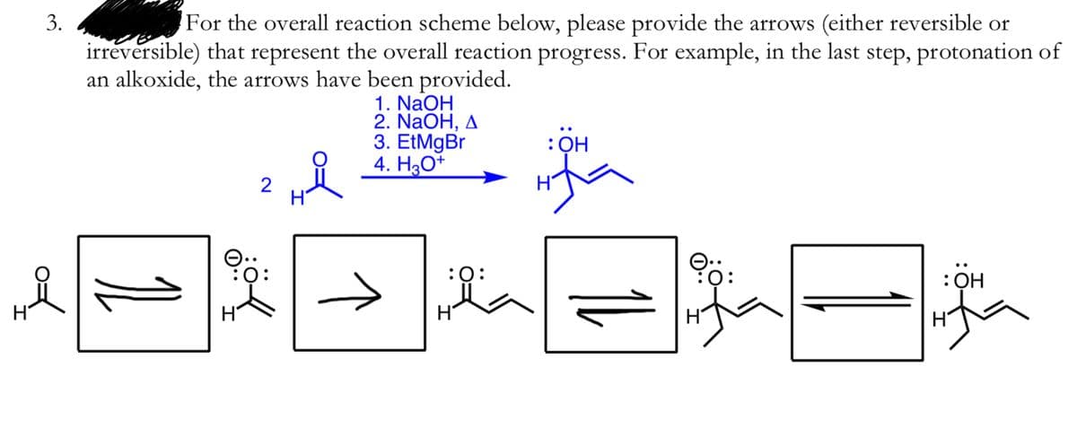 For the overall reaction scheme below, please provide the arrows (either reversible or
the overall reaction progress. For example, in the last step, protonation of
irreversible) that
represent
an alkoxide, the arrows have been provided.
1. NaOH
2. NaOH, д
3. EtMgBr
4. H3O+
: ОН
:Q:
: он
H
H
3.
