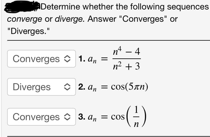 Determine whether the following sequences
converge or diverge. Answer "Converges" or
"Diverges."
Converges
Diverges
1. an =
nh – 4
-
n² + 3
2. an = cos(5лn)
(²)
n
Converges 3. an = cos
