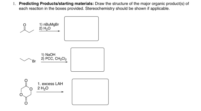 1. Predicting Products/starting materials: Draw the structure of the major organic product(s) of
each reaction in the boxes provided. Stereochemistry should be shown if applicable.
1) nBuMgBr
2) Н,о
1) NaOH
2) РСС, CH-Cl
Br
1. excess LAH
ọ 2 H2O
