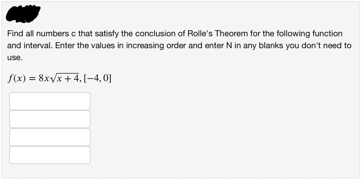 Find all numbers c that satisfy the conclusion of Rolle's Theorem for the following function
and interval. Enter the values in increasing order and enter N in any blanks you don't need to
use.
f(x) = 8x√x + 4, [-4, 0]