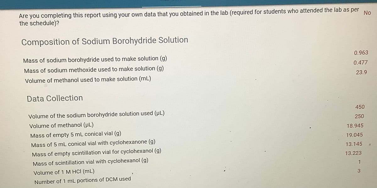 Are you completing this report using your own data that you obtained in the lab (required for students who attended the lab as per
the schedule)?
No
Composition of Sodium Borohydride Solution
Mass of sodium borohydride used to make solution (g)
0.963
Mass of sodium methoxide used to make solution (g)
0.477
Volume of methanol used to make solution (mL)
23.9
Data Collection
450
Volume of the sodium borohydride solution used (uL)
250
Volume of methanol (uL)
18.945
Mass of empty 5 mL conical vial (g)
19.045
Mass of 5 mL conical vial with cyclohexanone (g)
13.145
Mass of empty scintillation vial for cyclohexanol (g)
13.223
Mass of scintillation vial with cyclohexanol (g)
Volume of 1 M HCI (mL)
3
Number of 1 mL portions of DCM used
