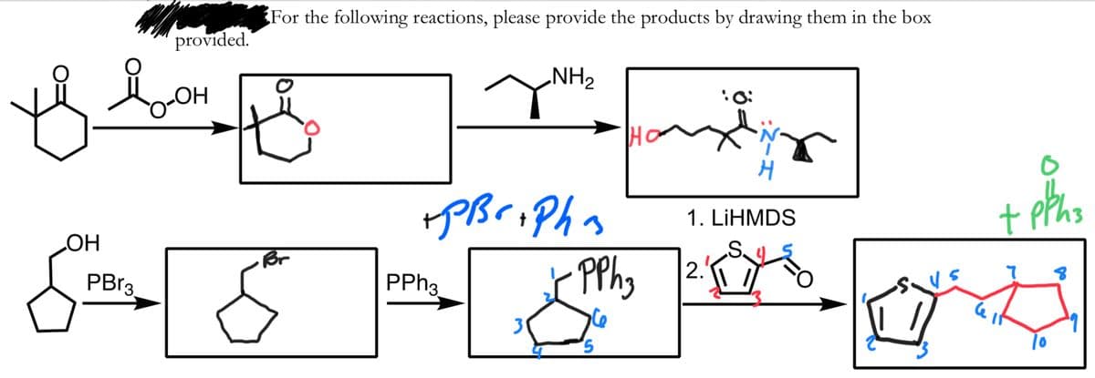 For the following reactions, please provide the products by drawing them in the box
provided.
NH2
Ho
PBriPhn
1. LİHMDS
HO
PBP3
S.
2.
Br
PPH3
