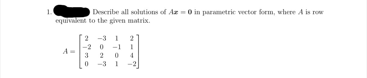 1.
equivalent
A =
Describe all solutions of Ax = 0 in parametric vector form, where A is row
to the given matrix.
2
-2
3
0
-3 1 2
0
-1
1
2
0
4
-3
1