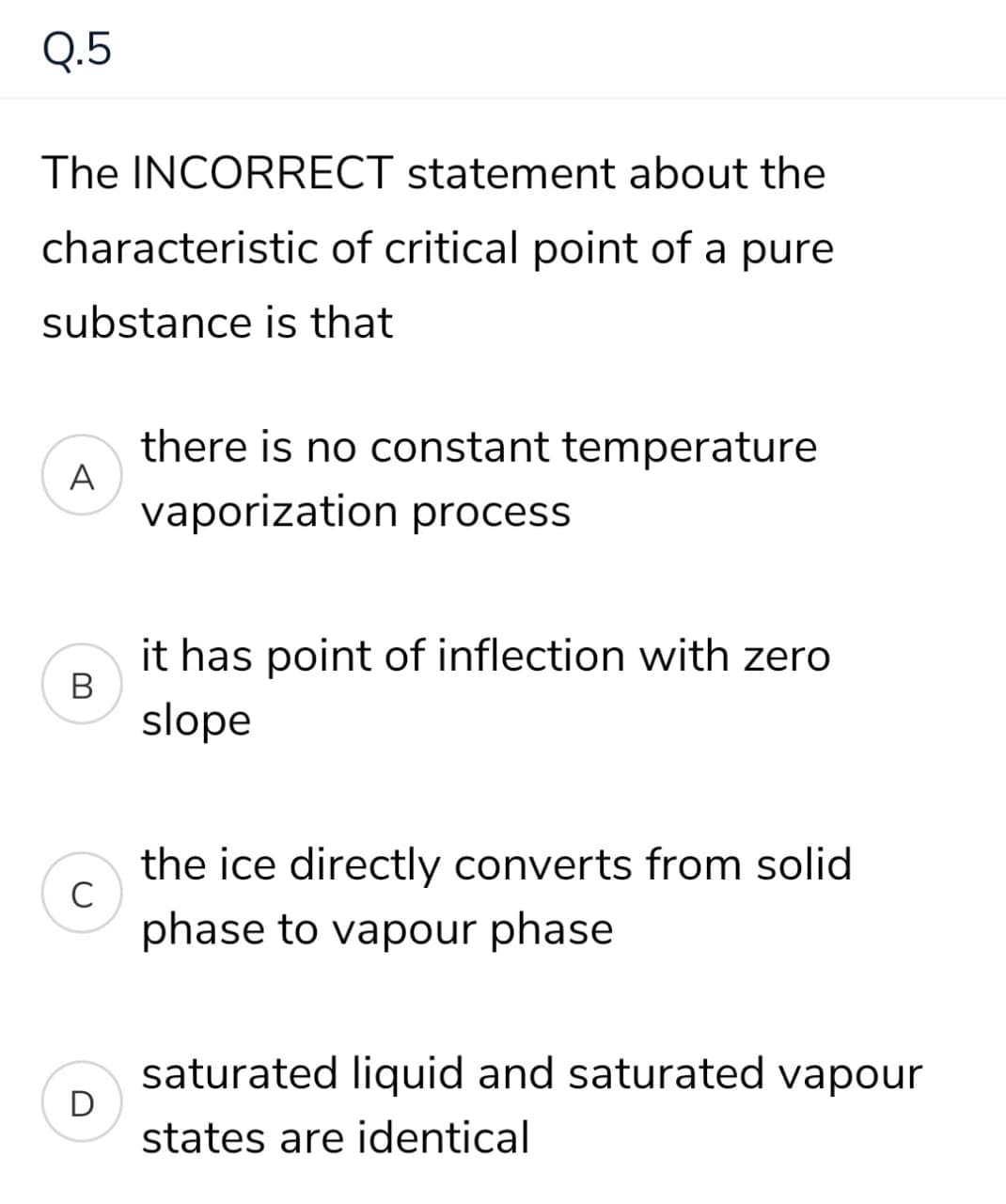 Q.5
The INCORRECT statement about the
characteristic of critical point of a pure
substance is that
there is no constant temperature
A
vaporization process
it has point of inflection with zero
slope
the ice directly converts from solid
C
phase to vapour phase
saturated liquid and saturated vapour
D
states are identical
