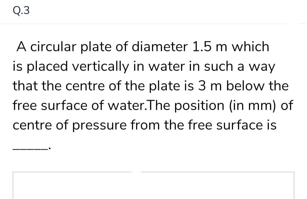 Q.3
A circular plate of diameter 1.5 m which
is placed vertically in water in such a way
that the centre of the plate is 3 m below the
free surface of water.The position (in mm) of
centre of pressure from the free surface is
