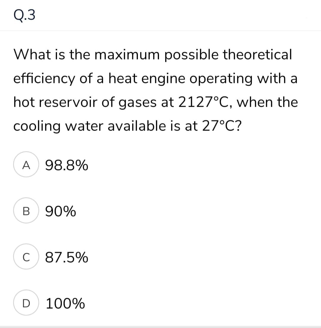 Q.3
What is the maximum possible theoretical
efficiency of a heat engine operating with a
hot reservoir of gases at 2127°C, when the
cooling water available is at 27°C?
A
98.8%
B 90%
C 87.5%
D
100%
