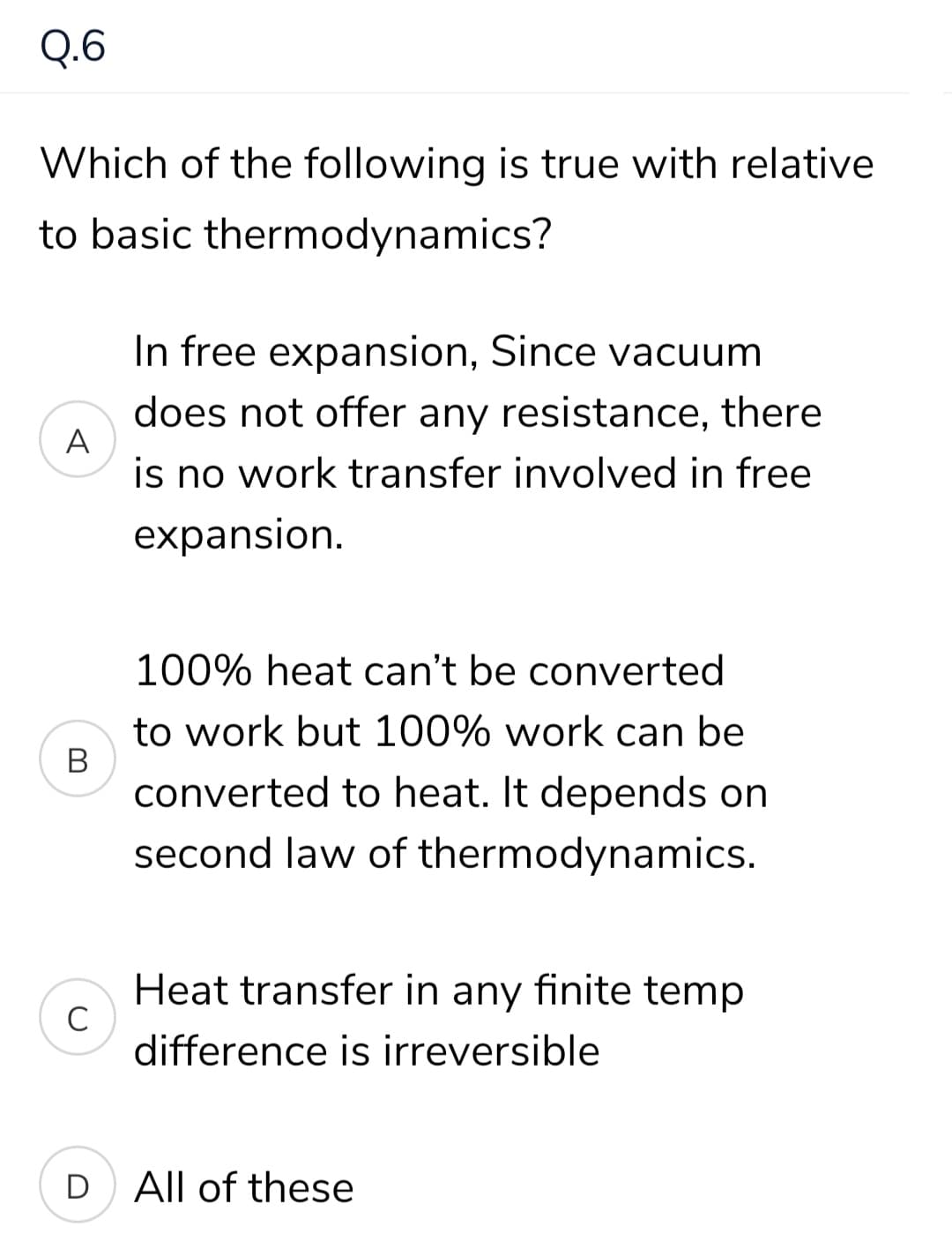 Q.6
Which of the following is true with relative
to basic thermodynamics?
In free expansion, Since vacuum
does not offer any resistance, there
A
is no work transfer involved in free
expansion.
100% heat can't be converted
to work but 100% work can be
converted to heat. It depends on
second law of thermodynamics.
Heat transfer in any finite temp
difference is irreversible
D
All of these
