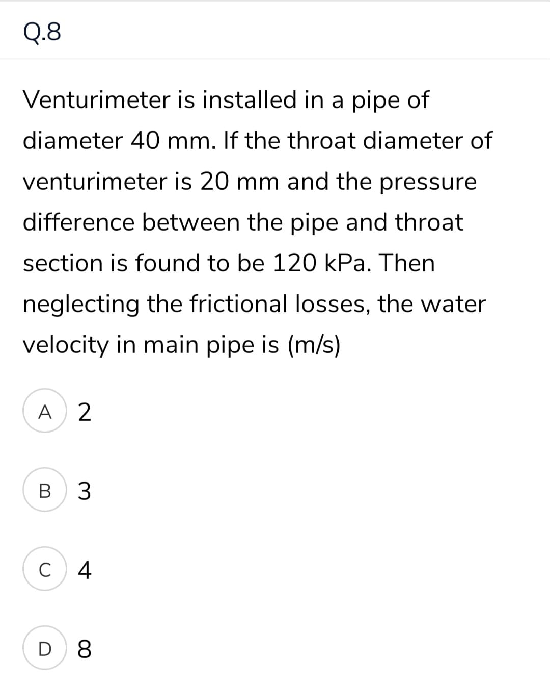 Q.8
Venturimeter is installed in a pipe of
diameter 40 mm. If the throat diameter of
venturimeter is 20 mm and the pressure
difference between the pipe and throat
section is found to be 120 kPa. Then
neglecting the frictional losses, the water
velocity in main pipe is (m/s)
A
В
3
C
4
D 8
