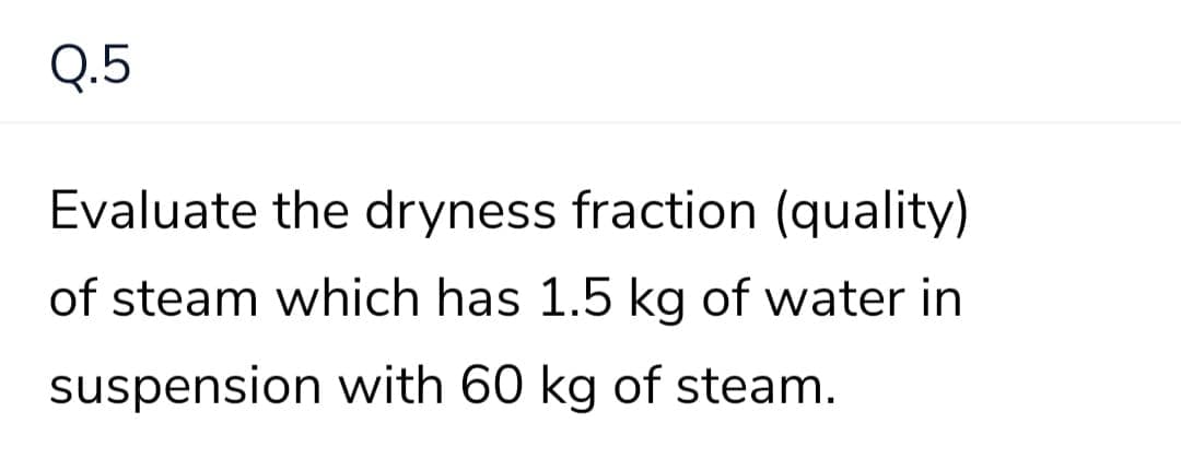 Q.5
Evaluate the dryness fraction (quality)
of steam which has 1.5 kg of water in
suspension with 60 kg of steam.
