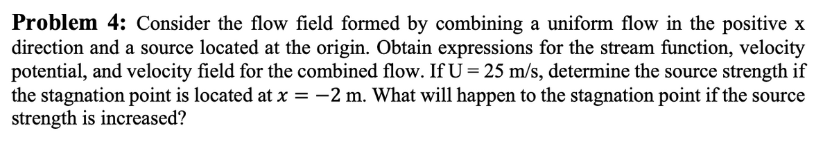 Problem 4: Consider the flow field formed by combining a uniform flow in the positive x
direction and a source located at the origin. Obtain expressions for the stream function, velocity
potential, and velocity field for the combined flow. If U = 25 m/s, determine the source strength if
the stagnation point is located at x = −2 m. What will happen to the stagnation point if the source
strength is increased?