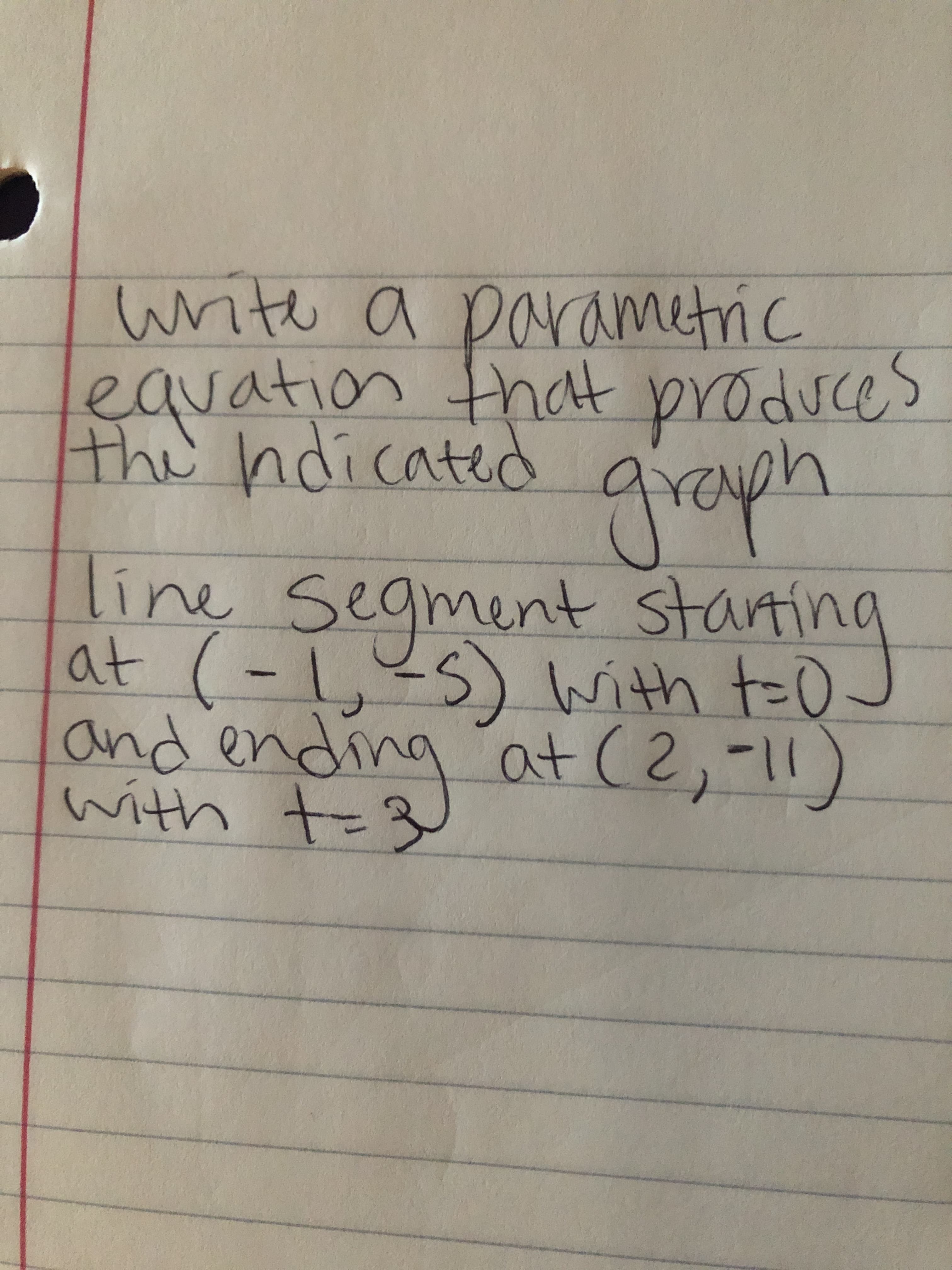 write a parametric
lequation that produces
the ndicated
graph
line Segment startin
at (-,?s) with t=0
and ending at (2,-11)
with t=3
