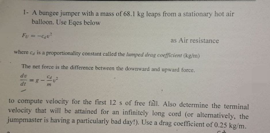1- A bungee jumper with a mass of 68.1 kg leaps from a stationary hot air
balloon. Use Eqes below
Fu = -cau²
where ca is a proportionality constant called the lumped drag coefficient (kg/m)
The net force is the difference between the downward and upward force.
dv
dt
✓
-
Cd
as Air resistance
m
to compute velocity for the first 12 s of free fall. Also determine the terminal
velocity that will be attained for an infinitely long cord (or alternatively, the
jumpmaster is having a particularly bad day!). Use a drag coefficient of 0.25 kg/m.