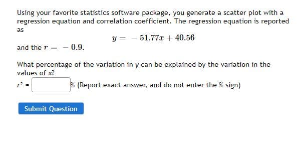 Using your favorite statistics software package, you generate a scatter plot with a
regression equation and correlation coefficient. The regression equation is reported
as
y = - 51.77x + 40.56
and the r = - 0.9.
What percentage of the variation in y can be explained by the variation in the
values of x?
r2 =
% (Report exact answer, and do not enter the % sign)
Submit Question
