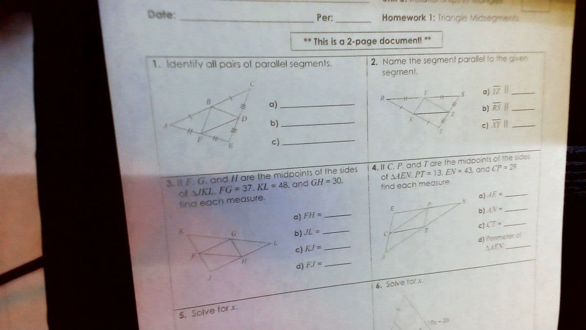 Date:
Per:
Homework 1: Triangle Midsegments
** This is a 2-page document! **
1. Identify all pairs of parallel segments.
2. Name the segment parallel to the given
segment.
a).
a) 1Z
R.
D.
b)
b) RS
c).
c) IT |
3. If F. G. and H are the midpoints of the sides
of A/KL. FG = 37. KL = 48, and GH = 30.
4. If C. P. and T are the midooints of the sides
of A4EN, PT = 13. EN = 43. and CP = 29
find each measure
find each measure.
a) AE =
a) FH =
b).AN =
b) JL =
c) CT =
c) KJ =
d) Penimeter of
44EN
d) FJ =
6. Solve forxr.
5. Solve for x.
19r-28
