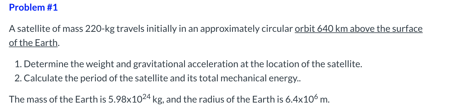 A satellite of mass 220-kg travels initially in an approximately circular orbit 640 km above the surface
of the Earth.
1. Determine the weight and gravitational acceleration at the location of the satellite.
2. Calculate the period of the satellite and its total mechanical energy..
The mass of the Earth is 5.98x1024 kg, and the radius of the Earth is 6.4x106 m.
