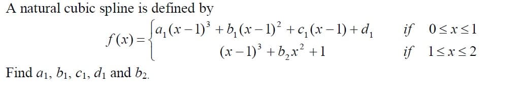 A natural cubic spline is defined by
Ja,(x- 1)' + b, (x – 1)² +c, (x – 1) + d,
(x – 1)° + b,x² +1
if 0<x<1
f (x) =
if 1<x<2
Find a1, b1, c1, dị and b2.
