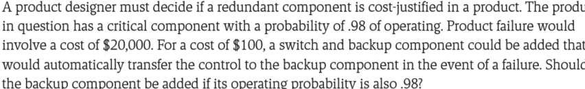 A product designer must decide if a redundant component is cost-justified in a product. The produ
in question has a critical component with a probability of .98 of operating. Product failure would
involve a cost of $20,000. For a cost of $100, a switch and backup component could be added that
would automatically transfer the control to the backup component in the event of a failure. Should
the backup component be added if its operating probability is also .98?
