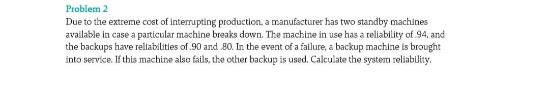Problem 2
Due to the extreme cost of interrupting production, a manufacturer has two standby machines
available in case a particular machine breaks down. The machine in use has a reliability of .94, and
the backups have reliabilities of .90 and .80. In the event of a failure, a backup machine is brought
into service. If this machine also fails, the other backup is used. Calculate the system reliability.
