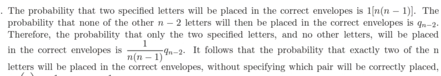 . The probability that two specified letters will be placed in the correct envelopes is 1[n(n – 1)]. The
probability that none of the othern – 2 letters will then be placed in the correct envelopes is qn-2.
Therefore, the probability that only the two specified letters, and no other letters, will be placed
in the correct envelopes is
1
-¶n-2. It follows that the probability that exactly two of the n
п(п — 1)
letters will be placed in the correct envelopes, without specifying which pair will be correctly placed,
