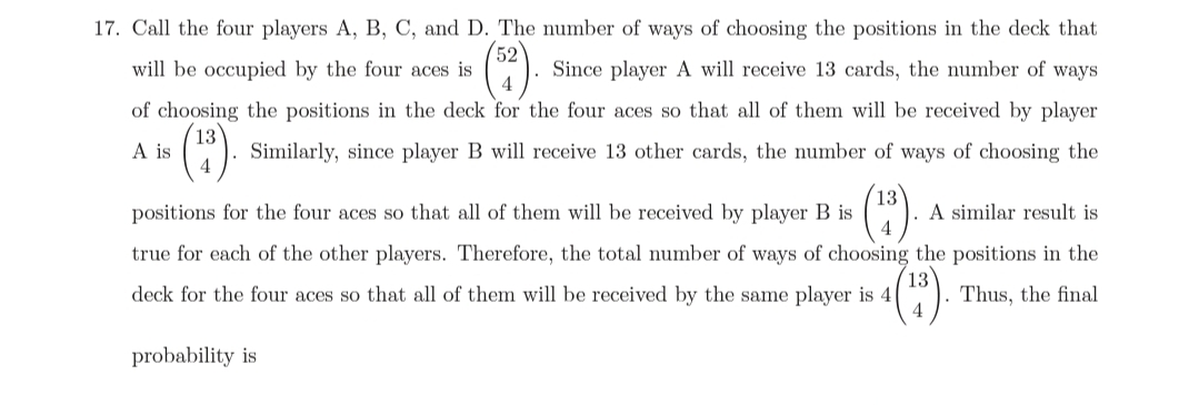 17. Call the four players A, B, C, and D. The number of ways of choosing the positions in the deck that
52
Since player A will receive 13 cards, the number of ways
4
will be occupied by the four aces is
of choosing the positions in the deck for the four aces so that all of them will be received by player
A is
Similarly, since player B will receive 13 other cards, the number of ways of choosing the
positions for the four aces so that all of them will be received by player B is
A similar result is
true for each of the other players. Therefore, the total number of ways of choosing the positions in the
deck for the four aces so that all of them will be received by the same player is 4
Thus, the final
probability is
