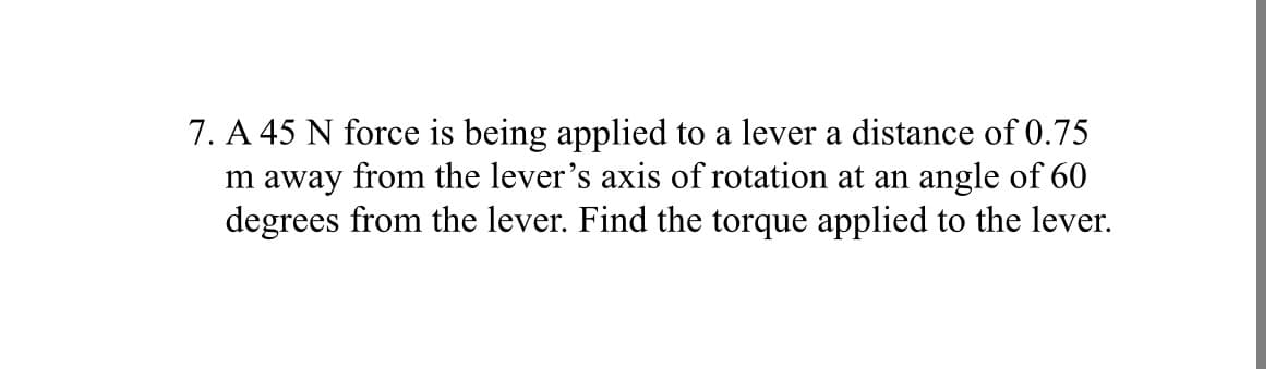 7. A 45 N force is being applied to a lever a distance of 0.75
m away from the lever's axis of rotation at an angle of 60
degrees from the lever. Find the torque applied to the lever.
