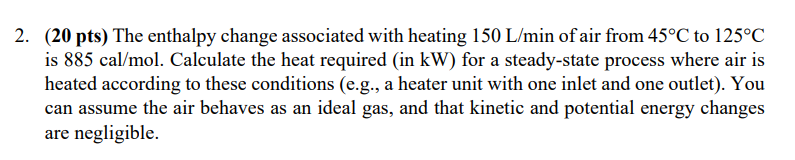 2. (20 pts) The enthalpy change associated with heating 150 L/min of air from 45°C to 125°C
is 885 cal/mol. Calculate the heat required (in kW) for a steady-state process where air is
heated according to these conditions (e.g., a heater unit with one inlet and one outlet). You
can assume the air behaves as an ideal gas, and that kinetic and potential energy changes
are negligible.