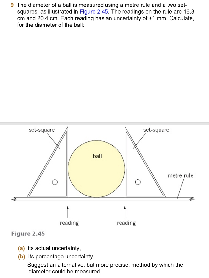 9 The diameter of a ball is measured using a metre rule and a two set-
squares, as illustrated in Figure 2.45. The readings on the rule are 16.8
cm and 20.4 cm. Each reading has an uncertainty of ±1 mm. Calculate,
for the diameter of the ball:
ball
ACK-
set-square
reading
Figure 2.45
(a) its actual uncertainty,
(b) its percentage uncertainty.
reading
set-square
metre rule
Suggest an alternative, but more precise, method by which the
diameter could be measured.