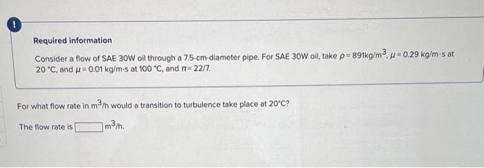 Required information
Consider a flow of SAE 30W oil through a 7.5-cm-diameter pipe. For SAE 30W oil, take p=891kg/m³, μ = 0.29 kg/m-s at
20 °C, and μ = 0.01 kg/m-s at 100 °C, and π = 22/7.
For what flow rate in m3/h would a transition to turbulence take place at 20°C?
m³/h.
The flow rate is