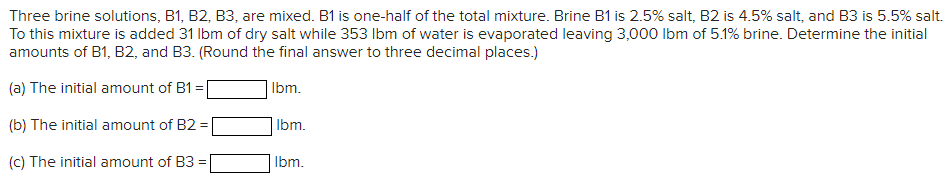 Three brine solutions, B1, B2, B3, are mixed. B1 is one-half of the total mixture. Brine B1 is 2.5% salt, B2 is 4.5% salt, and B3 is 5.5% salt.
To this mixture is added 31 lbm of dry salt while 353 lbm of water is evaporated leaving 3,000 lbm of 5.1% brine. Determine the initial
amounts of B1, B2, and B3. (Round the final answer to three decimal places.)
(a) The initial amount of B1=[
Ibm.
(b) The initial amount of B2 =
(c) The initial amount of B3 =
lbm.
lbm.
