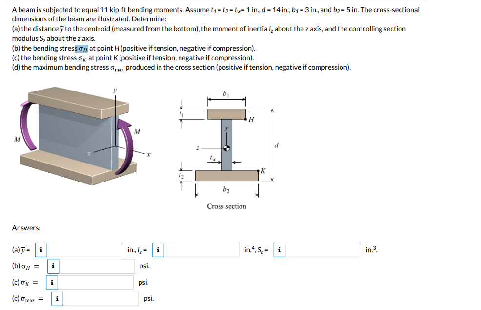 A beam is subjected to equal 11 kip-ft bending moments. Assume t₁ = t2=tw= 1 in., d = 14 in., b₁ = 3 in., and b2 = 5 in. The cross-sectional
dimensions of the beam are illustrated. Determine:
(a) the distancey to the centroid (measured from the bottom), the moment of inertia I, about the z axis, and the controlling section
modulus S₂ about the z axis.
(b) the bending stress at point H (positive if tension, negative if compression).
(c) the bending stress ok at point K (positive if tension, negative if compression).
(d) the maximum bending stress max produced in the cross section (positive if tension, negative if compression).
M
Answers:
(a) y =
(b) GH =
(c) ok =
(c) max =
i
i
i
i
M
in., ₂= i
psi.
psi.
psi.
"₁
12
In
b₂
k
Cross section
H
K
in.4, S₂ = i
in.³.