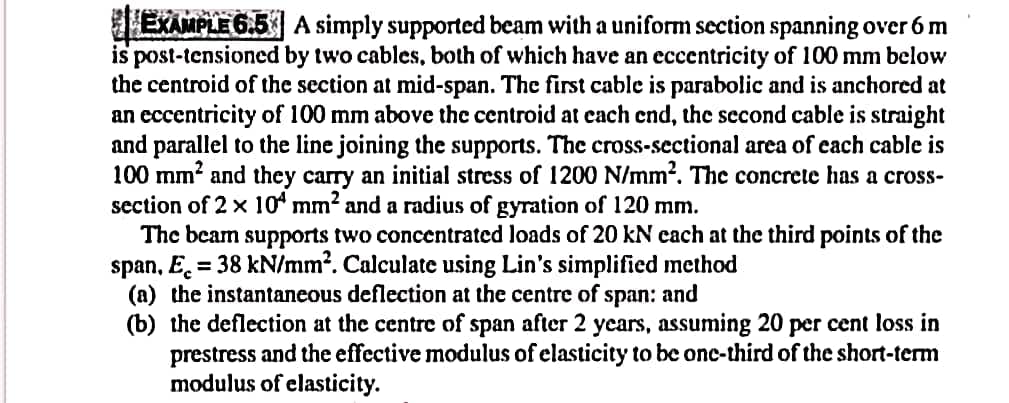 EXAMPLE 6.5 A simply supported beam with a uniform section spanning over 6 m
is post-tensioned by two cables, both of which have an eccentricity of 100 mm below
the centroid of the section at mid-span. The first cable is parabolic and is anchored at
an eccentricity of 100 mm above the centroid at each end, the second cable is straight
and parallel to the line joining the supports. The cross-sectional area of each cable is
100 mm² and they carry an initial stress of 1200 N/mm². The concrete has a cross-
section of 2 x 104 mm² and a radius of gyration of 120 mm.
The beam supports two concentrated loads of 20 kN each at the third points of the
span, E = 38 kN/mm². Calculate using Lin's simplified method
(a) the instantaneous deflection at the centre of span: and
(b) the deflection at the centre of span after 2 years, assuming 20 per cent loss in
prestress and the effective modulus of elasticity to be one-third of the short-term
modulus of elasticity.