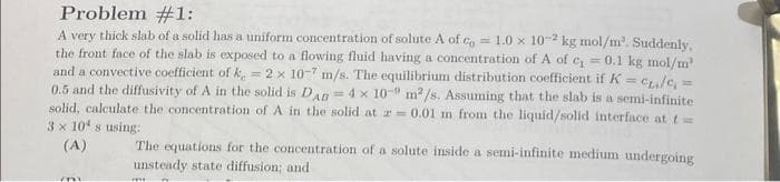 Problem #1:
A very thick slab of a solid has a uniform concentration of solute A of co= 1.0 x 10-2 kg mol/m². Suddenly,
the front face of the slab is exposed to a flowing fluid having a concentration of A of c₁ = 0.1 kg mol/m²
and a convective coefficient of k = 2 x 10-7 m/s. The equilibrium distribution coefficient if K = c/c =
0.5 and the diffusivity of A in the solid is DAB = 4 x 10" m²/s. Assuming that the slab is a semi-infinite
solid, calculate the concentration of A in the solid at a 0.01 m from the liquid/solid interface at t
3 x 10 s using:
H
(A)
(n
The equations for the concentration of a solute inside a semi-infinite medium undergoing
unsteady state diffusion; and
mi