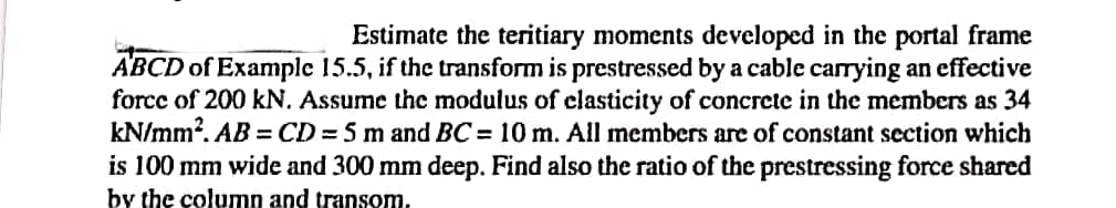 Estimate the teritiary moments developed in the portal frame
ABCD of Example 15.5, if the transform is prestressed by a cable carrying an effective
force of 200 kN. Assume the modulus of elasticity of concrete in the members as 34
kN/mm². AB=CD = 5 m and BC = 10 m. All members are of constant section which
is 100 mm wide and 300 mm deep. Find also the ratio of the prestressing force shared
by the column and transom.