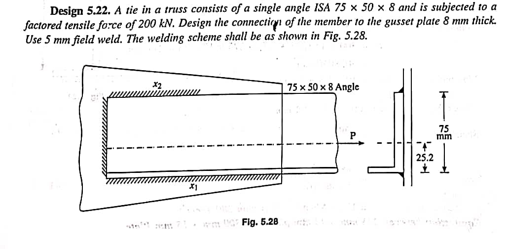 Design 5.22. A tie in a truss consists of a single angle ISA 75 x 50 x 8 and is subjected to a
factored tensile force of 200 kN. Design the connection of the member to the gusset plate 8 mm thick.
Use 5 mm field weld. The welding scheme shall be as shown in Fig. 5.28.
-
x2
X1
71. wm 002 Fig. 5.28
75 x 50 x 8 Angle
P
25.2
75
mm