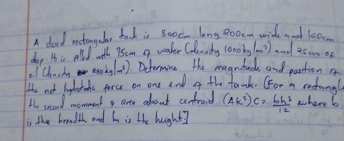 A dased rectangular tank is 8000m long, 200cm wide and 100cm..
day. It is Alled with 75cm of water Colensity 1000ky (m³) and 25cm of
oil (density 880 kg/m³). Determine the magnitude and position 17.
the not hightathic force on one and of the tank. (For 19
hydrostatic
a rectangle
the second momment & area about centroid (AK²) (= bh² where to
9
12
is the breadth and he is the height]