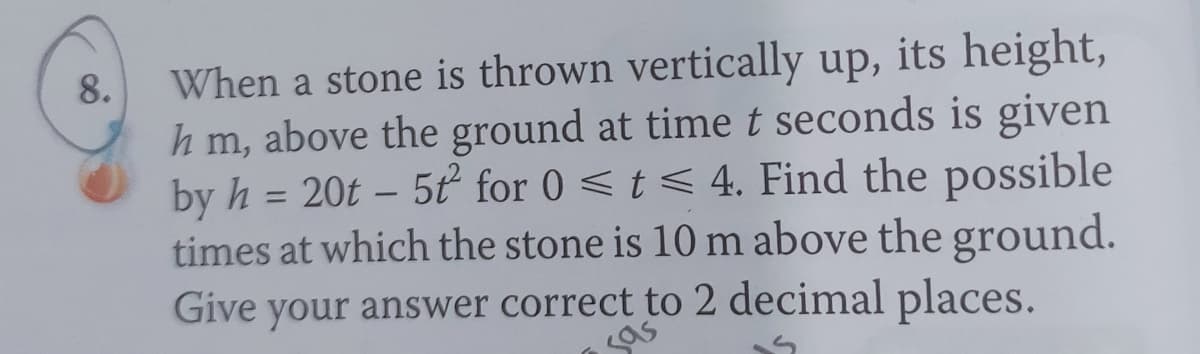 8.
When a stone is thrown vertically up, its height,
hm, above the ground at time t seconds is given
by h = 20t - 5t² for 0 ≤ t ≤ 4. Find the possible
times at which the stone is 10 m above the ground.
Give your answer correct to 2 decimal places.
sas
