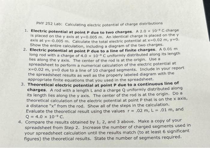 PHY 252 Lab: Calculating electric potential of charge distributions
1. Electric potential at point P due to two charges. A 2.0 x 10-⁹ C charge
is placed on the y axis at y=0.005 m. An identical charge is placed on the y
axis at y=-0.005 m. Calculate the total electric potential at x=0.02 m, y=0.
Show the entire calculation, including a diagram of the two charges.
2. Electric potential at point P due to a line of finite charges. A 0.01 m
long rod with a charge of 4.0 x 10-9 C uniformly distributed along its length
lies along the y axis. The center of the rod is at the origin. Use a
spreadsheet to perform a numerical calculation of the electric potential at
x=0.02 m, y=0 due to a line of 10 charged segments. Include in your report
the spreadsheet results as well as the properly labeled diagram with the
appropriate finite equations that you used in the spreadsheet.
3. Theoretical electric potential at point P due to a continuous line of
charges. A rod with a length L and a charge Q uniformly distributed along
its length lies along the y axis. The center of the rod is at the origin. Do a
theoretical calculation of the electric potential at point P that is on the x axis,
a distance "x" from the rod. Show all of the steps in the calculation.
Evaluate the theoretical result using the values r= .02 m, L = .01 m, and
Q = 4.0 x 10-⁹ C.
4. Compare the results obtained by 1, 2, and 3 above. Make a copy of your
spreadsheet from Step 2. Increase the number of charged segments used in
your spreadsheet calculation until the results match (to at least 6 significant
figures) the theoretical results. State the number of segments required.