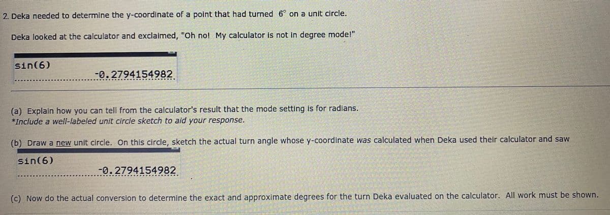 2. Deka needed to determine the y-coordinate of a polnt that had turned 6° on a unit circle.
Deka looked at the calculator and exclaimed, "Oh no! My calculator is not in degree model"
sin(6)
-0.2794154982
(a) Explain how you can tell from the calculator's result that the mode setting is for radlans.
*Include a well-labeled unit circle sketch to aid your response.
(b) Draw a new unit circle. On this circle, sketch the actual turn angle whose y-coordinate was calculated when Deka used their calculator and saw
sin(6)
-0.2794154982
溪主
(C) Now do the actual conversion to determine the exact and approximate degrees for the turn Deka evaluated on the calculator. All work must be shown.
