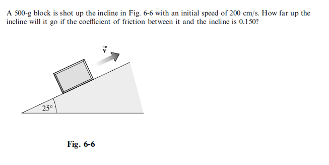 A 500-g block is shot up the incline in Fig. 6-6 with an initial speed of 200 cm/s. How far up the
incline will it go if the coefficient of friction between it and the incline is 0.150?
25°
Fig. 6-6
