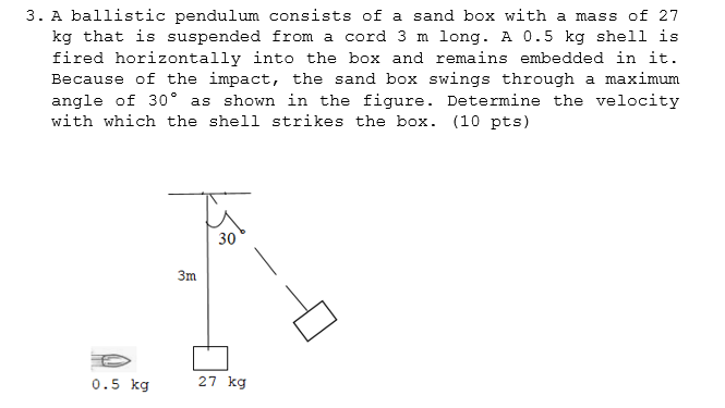3. A ballistic pendulum consists of a sand box with a mass of 27
kg that is suspended from a cord 3 m long. A 0.5 kg shell is
fired horizontally into the box and remains embedded in it.
Because of the impact, the sand box swings through a maximum
angle of 30° as shown in the figure. Determine the velocity
with which the shell strikes the box. (10 pts)
30
3m.
0.5 kg
27 kg
