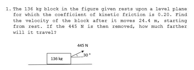 1. The 136 kg block in the figure given rests upon a level plane
for which the coefficient of kinetic friction is 0.20. Find
the velocity of the block after it moves 24.4 m, starting
from rest. If the 445 N is then removed, how much farther
will it travel?
445 N
30°
136 kg
