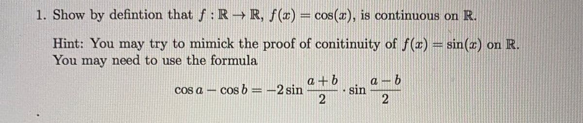 1. Show by defintion that f: R → R, ƒ(x) = cos(x), is continuous on R.
Hint: You may try to mimick the proof of conitinuity of f(r)= sin(x) on R.
You may need to use the formula
COs a – cos b= -2 sin
a + b
a – b
sin
|
2.
