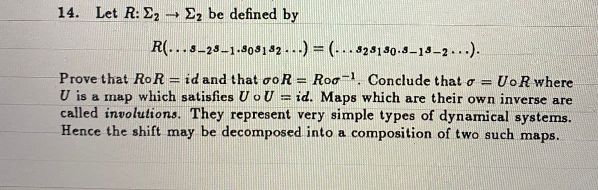 14. Let R: E2 → E2 be defined by
R(...s-2s-1.803132 -..) = (...323130.3-13–2 . ).
Prove that RoR = id and that ooR = Roo-. Conclude that o = UoR where
U is a map which satisfies U oU = id. Maps which are their own inverse are
called involutions. They represent very simple types of dynamical systems.
Hence the shift may be decomposed into a composition of two such maps.
%3D
%3D
%3D
