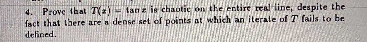 4. Prove that T(z) = tan z is chaotic on the entire real line, despite the
fact that there are a dense set of points at which an iterate of T fails to be
defined.
