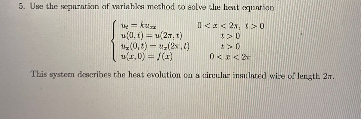 5. Use the separation of variables method to solve the heat equation
Ut = kuzx
u(0, t) = u(27, t)
Uz(0, t) = u„(27, t)
u(x, 0) = f(x)
0 < x < 2r, t > 0
t > 0
t > 0
0 < x < 2T
%3D
This system describes the heat evolution on a circular insulated wire of length 27.
