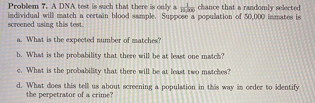 Problem 7. A DNA test is such that there is only a
individual will match a certain blood sample. Suppose a population of 50,000 inmates is
screened using this test.
chance that a randomly selected
10,000
a. What is the expected number of matches?
b. What is the probability that there will be at least one match?
c. What is the probability that there will be at least two matches?
d. What does this tell us about screening a population in this way in order to identify
the perpetrator of a crime?
