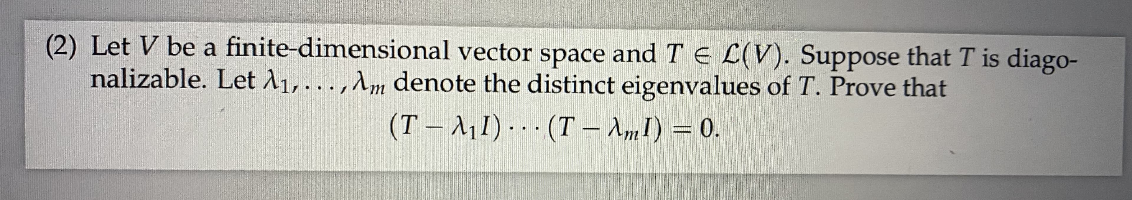 (2) Let V be a finite-dimensional vector space and T E L(V). Suppose that T is diago-
nalizable. Let A1,...,Am denote the distinct eigenvalues of T. Prove that
(T – A11) - - - (T – AmI) = 0.
%3D
